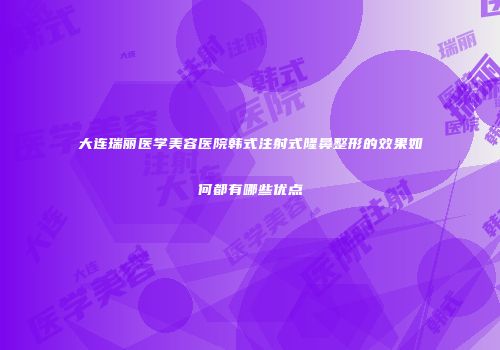 大连瑞丽医学美容医院韩式注射式隆鼻整形的效果如何都有哪些优点