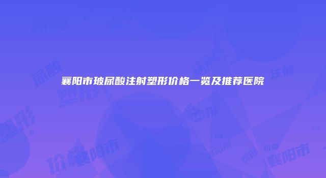 襄阳市玻尿酸注射塑形价格一览及推荐医院