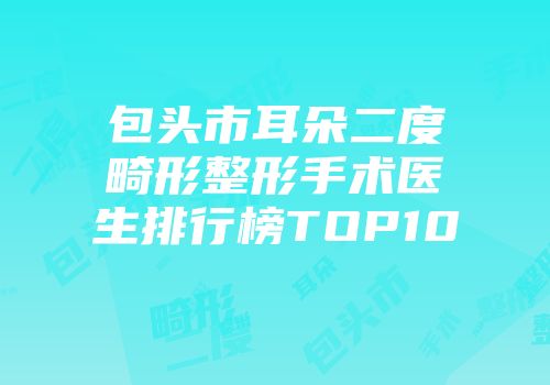 包头市耳朵二度畸形整形手术医生排行榜TOP10