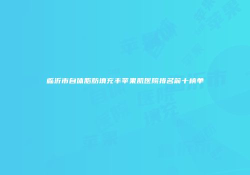 临沂市自体脂肪填充丰苹果肌医院排名前十榜单