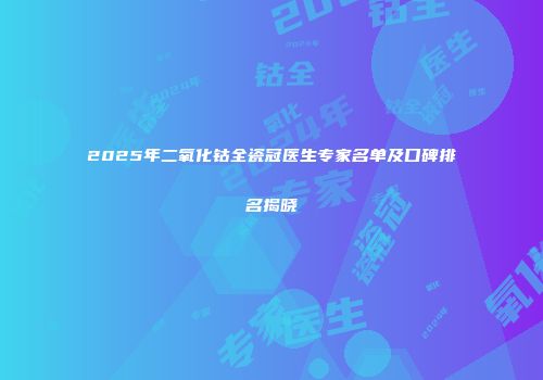 2025年二氧化钴全瓷冠医生专家名单及口碑排名揭晓
