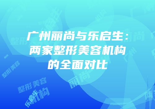 广州丽尚与乐启生：两家整形美容机构的全面对比