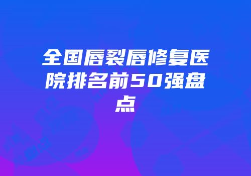 全国唇裂唇修复医院排名前50强盘点