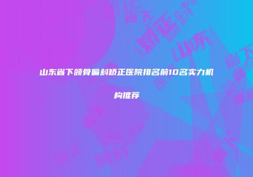山东省下颌骨偏斜矫正医院排名前10名实力机构推荐