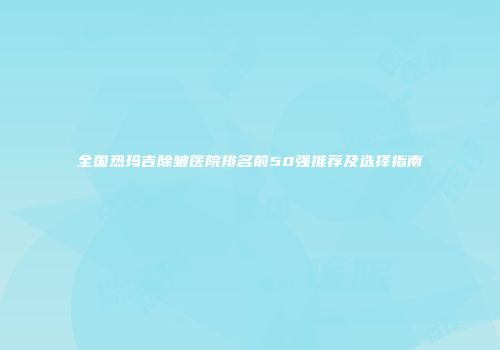 全国热玛吉除皱医院排名前50强推荐及选择指南