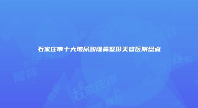 石家庄市十大玻尿酸隆鼻整形美容医院盘点