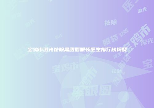 宝鸡市激光祛除黑眼圈眼袋医生排行榜揭晓