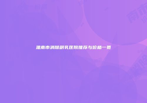 淮南市消除副乳医院推荐与价格一览