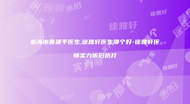 威海市曹建平医生,徐雅轩医生那个好-徐雅轩医师实力依旧抗打