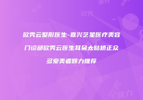 欧秀云整形医生-嘉兴艺星医疗美容门诊部欧秀云医生耳朵太贴矫正众多爱美者倾力推荐