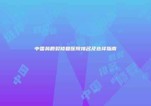 中国鼻唇裂修复医院排名及选择指南