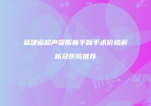 福建省超声吸脂瘦手臂手术价格解析及医院推荐