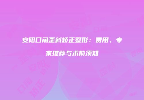 安阳口角歪斜矫正整形：费用、专家推荐与术前须知