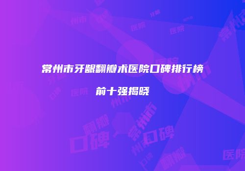常州市牙龈翻瓣术医院口碑排行榜前十强揭晓