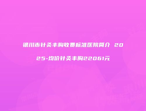 银川市针灸丰胸收费标准医院简介 2025-均价针灸丰胸22061元