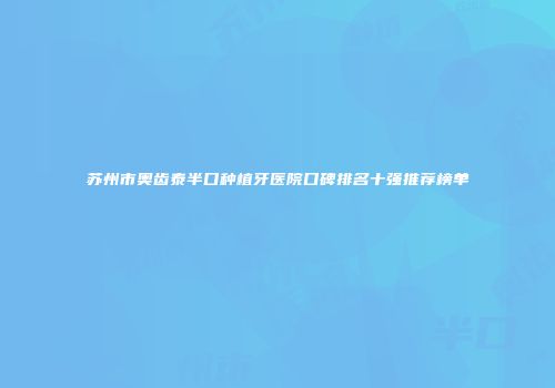 苏州市奥齿泰半口种植牙医院口碑排名十强推荐榜单