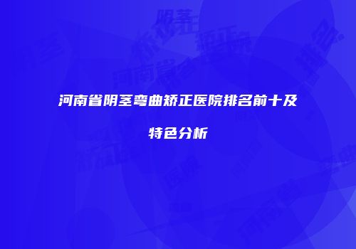 河南省阴茎弯曲矫正医院排名前十及特色分析