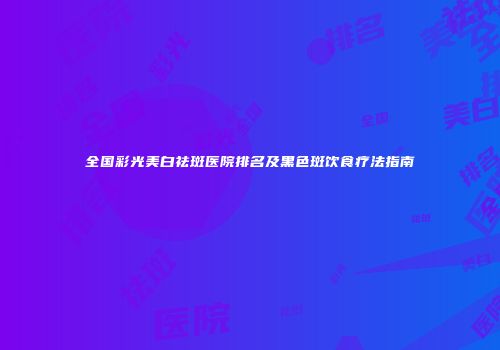 全国彩光美白祛斑医院排名及黑色斑饮食疗法指南