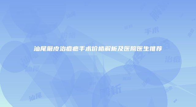 汕尾磨皮治痘疤手术价格解析及医院医生推荐