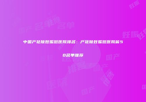中国产祛除妊娠斑医院排名：产祛除妊娠斑医院前50名单推荐