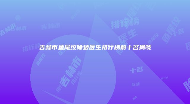 吉林市鱼尾纹除皱医生排行榜前十名揭晓