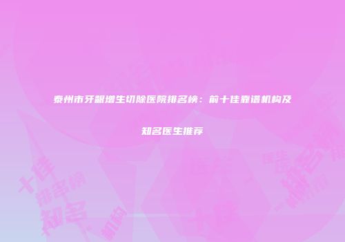 泰州市牙龈增生切除医院排名榜：前十佳靠谱机构及知名医生推荐