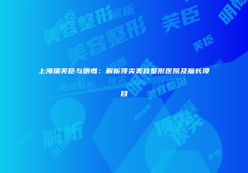 上海瑞芙臣与明慨：解析顶尖美容整形医院及擅长项目
