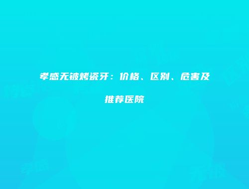 孝感无铍烤瓷牙：价格、区别、危害及推荐医院