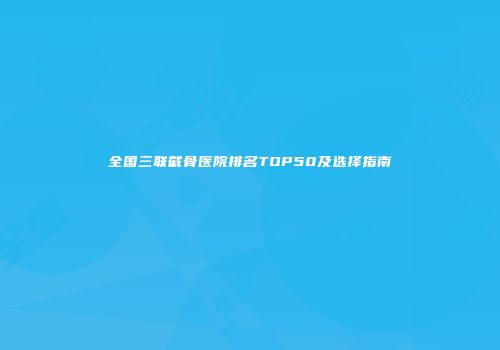 全国三联截骨医院排名TOP50及选择指南