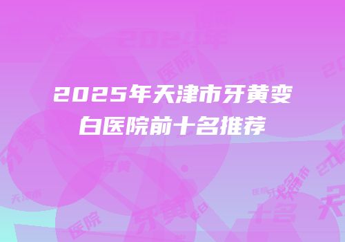 2025年天津市牙黄变白医院前十名推荐