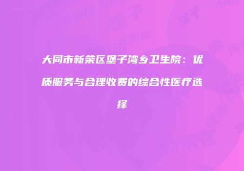 大同市新荣区堡子湾乡卫生院：优质服务与合理收费的综合性医疗选择