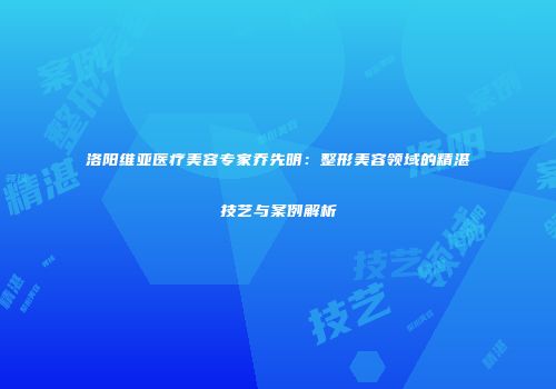 洛阳维亚医疗美容专家乔先明：整形美容领域的精湛技艺与案例解析