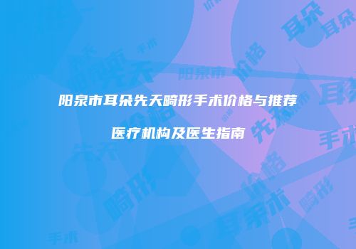 阳泉市耳朵先天畸形手术价格与推荐医疗机构及医生指南