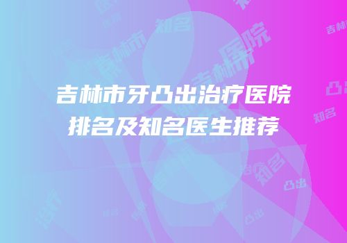 吉林市牙凸出治疗医院排名及知名医生推荐