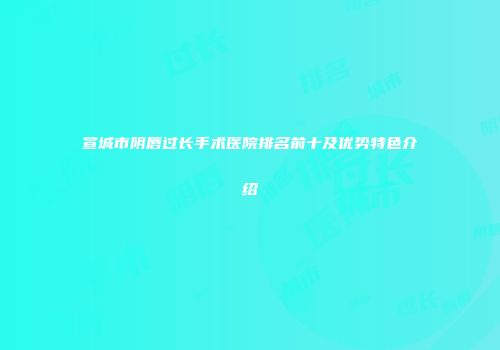宣城市阴唇过长手术医院排名前十及优势特色介绍