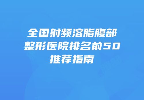 全国射频溶脂腹部整形医院排名前50推荐指南