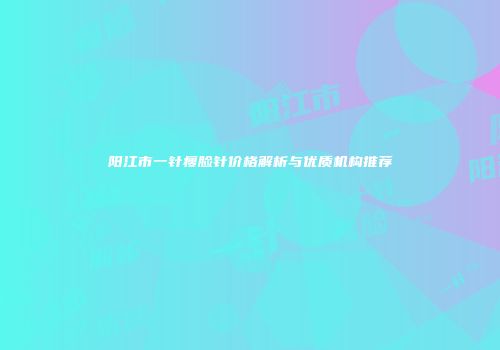 阳江市一针瘦脸针价格解析与优质机构推荐