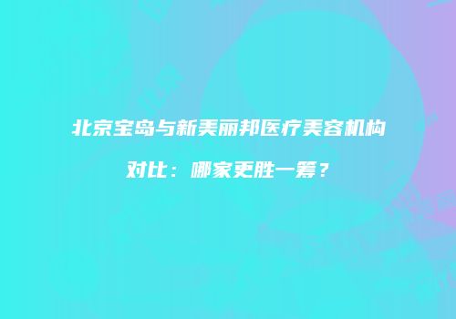 北京宝岛与新美丽邦医疗美容机构对比：哪家更胜一筹？