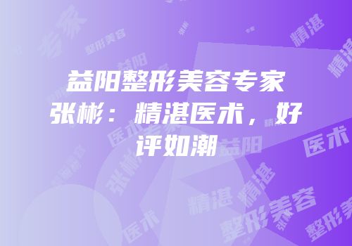 益阳整形美容专家张彬：精湛医术，好评如潮