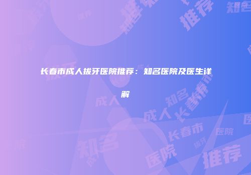 长春市成人拔牙医院推荐：知名医院及医生详解