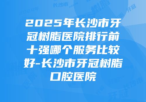 2025年长沙市牙冠树脂医院排行前十强哪个服务比较好-长沙市牙冠树脂口腔医院
