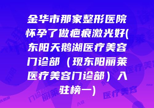 金华市那家整形医院怀孕了做疤痕激光好(东阳天鹅湖医疗美容门诊部（现东阳丽莱医疗美容门诊部）入驻榜一)