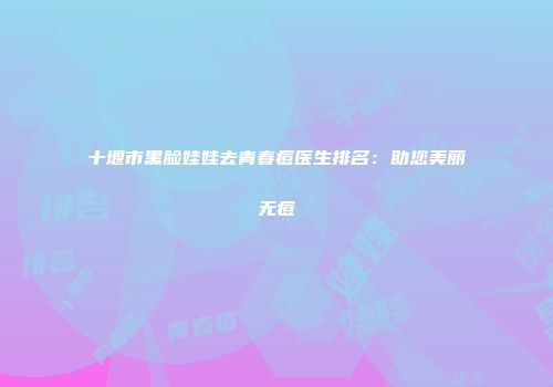 十堰市黑脸娃娃去青春痘医生排名：助您美丽无痘