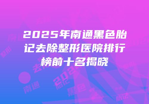 2025年南通黑色胎记去除整形医院排行榜前十名揭晓