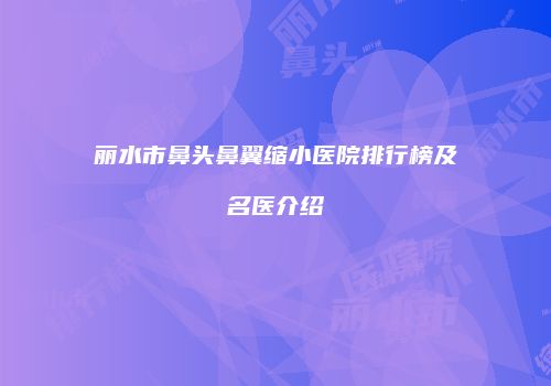 丽水市鼻头鼻翼缩小医院排行榜及名医介绍