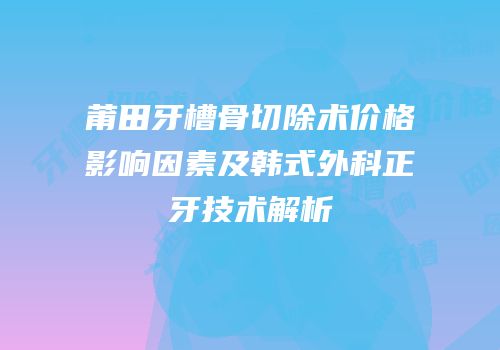 莆田牙槽骨切除术价格影响因素及韩式外科正牙技术解析
