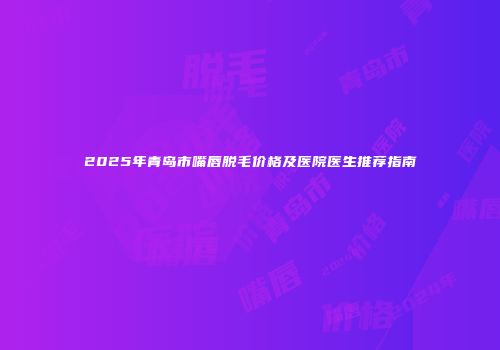 2025年青岛市嘴唇脱毛价格及医院医生推荐指南