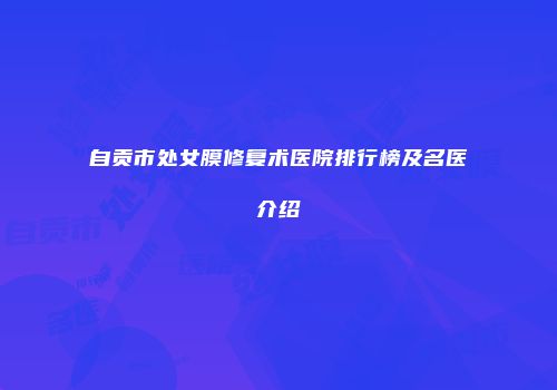 自贡市处女膜修复术医院排行榜及名医介绍