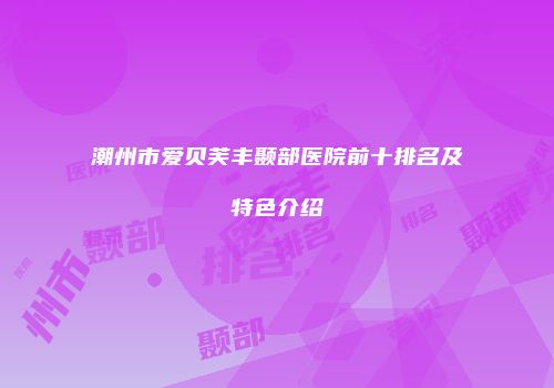 潮州市爱贝芙丰颞部医院前十排名及特色介绍