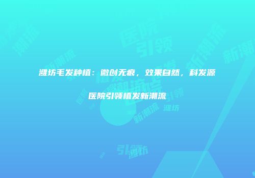 潍坊毛发种植：微创无痕，效果自然，科发源医院引领植发新潮流